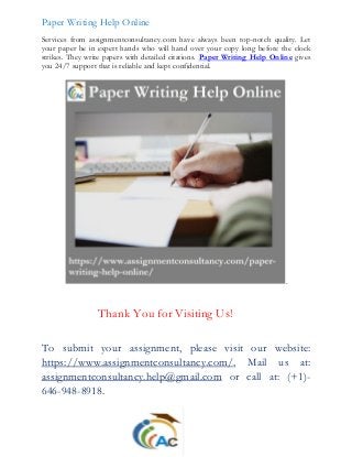 Paper Writing Help Online
Services from assignmentconsultancy.com have always been top-notch quality. Let
your paper be in expert hands who will hand over your copy long before the clock
strikes. They write papers with detailed citations. Paper Writing Help Online gives
you 24/7 support that is reliable and kept confidential.
.
Thank You for Visiting Us!
To submit your assignment, please visit our website:
https://www.assignmentconsultancy.com/, Mail us at:
assignmentconsultancy.help@gmail.com or call at: (+1)-
646-948-8918.
 