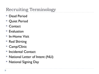 Recruiting Terminology
 Dead Period
 Quiet Period
 Contact
 Evaluation
 In-Home Visit
 Red Shirting
 Camp/Clinic
 Incidental Contact
 National Letter of Intent (NLI)
 National Signing Day
 