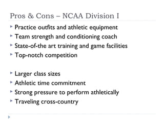 Pros & Cons – NCAA Division I
 Practice outfits and athletic equipment
 Team strength and conditioning coach
 State-of-the art training and game facilities
 Top-notch competition
 Larger class sizes
 Athletic time commitment
 Strong pressure to perform athletically
 Traveling cross-country
 