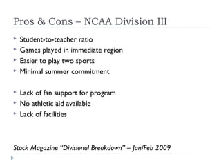 Pros & Cons – NCAA Division III
 Student-to-teacher ratio
 Games played in immediate region
 Easier to play two sports
 Minimal summer commitment
 Lack of fan support for program
 No athletic aid available
 Lack of facilities
Stack Magazine “Divisional Breakdown” – Jan/Feb 2009
 