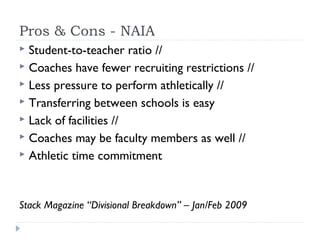 Pros & Cons - NAIA
 Student-to-teacher ratio //
 Coaches have fewer recruiting restrictions //
 Less pressure to perform athletically //
 Transferring between schools is easy
 Lack of facilities //
 Coaches may be faculty members as well //
 Athletic time commitment
Stack Magazine “Divisional Breakdown” – Jan/Feb 2009
 