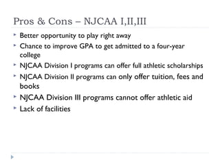 Pros & Cons – NJCAA I,II,III
 Better opportunity to play right away
 Chance to improve GPA to get admitted to a four-year
college
 NJCAA Division I programs can offer full athletic scholarships
 NJCAA Division II programs can only offer tuition, fees and
books
 NJCAA Division III programs cannot offer athletic aid
 Lack of facilities
 