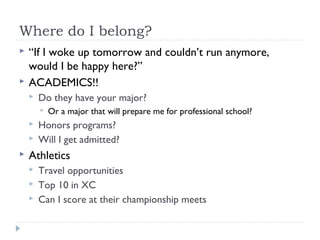 Where do I belong?
 “If I woke up tomorrow and couldn’t run anymore,
would I be happy here?”
 ACADEMICS!!
 Do they have your major?
 Or a major that will prepare me for professional school?
 Honors programs?
 Will I get admitted?
 Athletics
 Travel opportunities
 Top 10 in XC
 Can I score at their championship meets
 