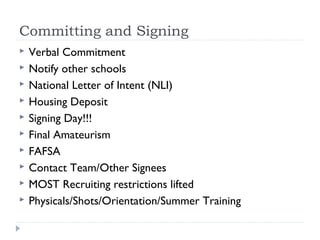 Committing and Signing
 Verbal Commitment
 Notify other schools
 National Letter of Intent (NLI)
 Housing Deposit
 Signing Day!!!
 Final Amateurism
 FAFSA
 Contact Team/Other Signees
 MOST Recruiting restrictions lifted
 Physicals/Shots/Orientation/Summer Training
 
