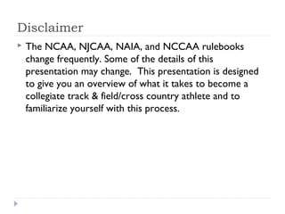 Disclaimer
 The NCAA, NJCAA, NAIA, and NCCAA rulebooks
change frequently. Some of the details of this
presentation may change. This presentation is designed
to give you an overview of what it takes to become a
collegiate track & field/cross country athlete and to
familiarize yourself with this process.
 