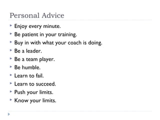 Personal Advice
 Enjoy every minute.
 Be patient in your training.
 Buy in with what your coach is doing.
 Be a leader.
 Be a team player.
 Be humble.
 Learn to fail.
 Learn to succeed.
 Push your limits.
 Know your limits.
 