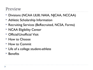 Preview
 Divisions (NCAA I,II,III; NAIA, NJCAA, NCCAA)
 Athletic Scholarship Information
 Recruiting Services (BeRecruited, NCSA, Forms)
 NCAA Eligibility Center
 Official/Unofficial Visit
 How to Choose
 How to Commit
 Life of a college student-athlete
 Benefits
 