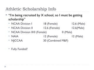 Athletic Scholarship Info
 “I’m being recruited by X school, so I must be getting
scholarship”
 NCAA Division I 18 (Female) 12.6 (Male)
 NCAA Division II 12.6 (Female) 12.6(Male)
 NCAA Division III0 (Female) 0 (Male)
 NAIA 12 (Female) 12 (Male)
 NJCCAA 30 (Combined M&F)
 Fully Funded?
 