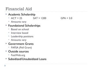 Financial Aid
 Academic Scholarship
 ACT > 25 SAT > 1200 GPA > 3.0
 Amounts vary
 Foundational Scholarships
 Based on school
 Interview based
 Leadership positions
 Amounts vary
 Government Grants
 FAFSA (Pell Grant)
 Outside sources
 FastWeb.org
 Subsidized/Unsubsidized Loans
 