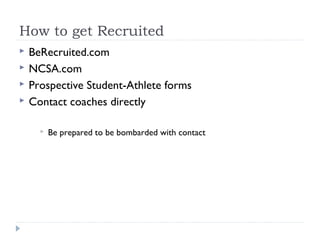 How to get Recruited
 BeRecruited.com
 NCSA.com
 Prospective Student-Athlete forms
 Contact coaches directly
 Be prepared to be bombarded with contact
 
