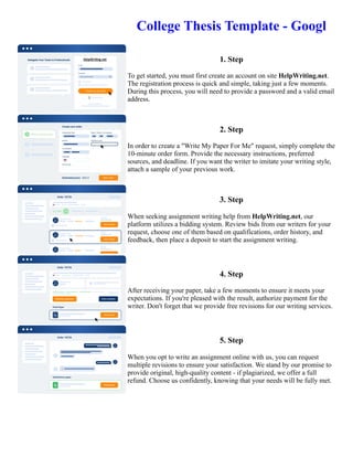 College Thesis Template - Googl
1. Step
To get started, you must first create an account on site HelpWriting.net.
The registration process is quick and simple, taking just a few moments.
During this process, you will need to provide a password and a valid email
address.
2. Step
In order to create a "Write My Paper For Me" request, simply complete the
10-minute order form. Provide the necessary instructions, preferred
sources, and deadline. If you want the writer to imitate your writing style,
attach a sample of your previous work.
3. Step
When seeking assignment writing help from HelpWriting.net, our
platform utilizes a bidding system. Review bids from our writers for your
request, choose one of them based on qualifications, order history, and
feedback, then place a deposit to start the assignment writing.
4. Step
After receiving your paper, take a few moments to ensure it meets your
expectations. If you're pleased with the result, authorize payment for the
writer. Don't forget that we provide free revisions for our writing services.
5. Step
When you opt to write an assignment online with us, you can request
multiple revisions to ensure your satisfaction. We stand by our promise to
provide original, high-quality content - if plagiarized, we offer a full
refund. Choose us confidently, knowing that your needs will be fully met.
College Thesis Template - Googl College Thesis Template - Googl
 