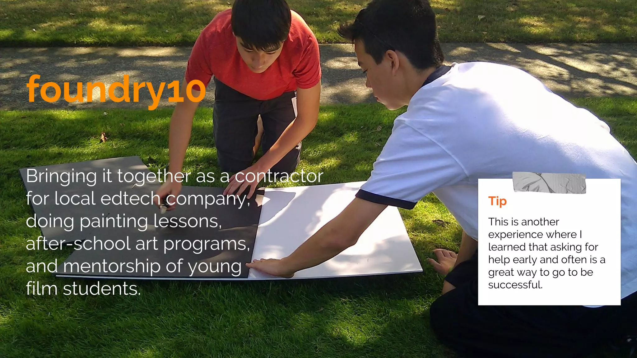 foundry10
Bringing it together as a contractor
for local edtech company,
doing painting lessons,
after-school art programs,
and mentorship of young
film students.
Tip
This is another
experience where I
learned that asking for
help early and often is a
great way to go to be
successful.
 