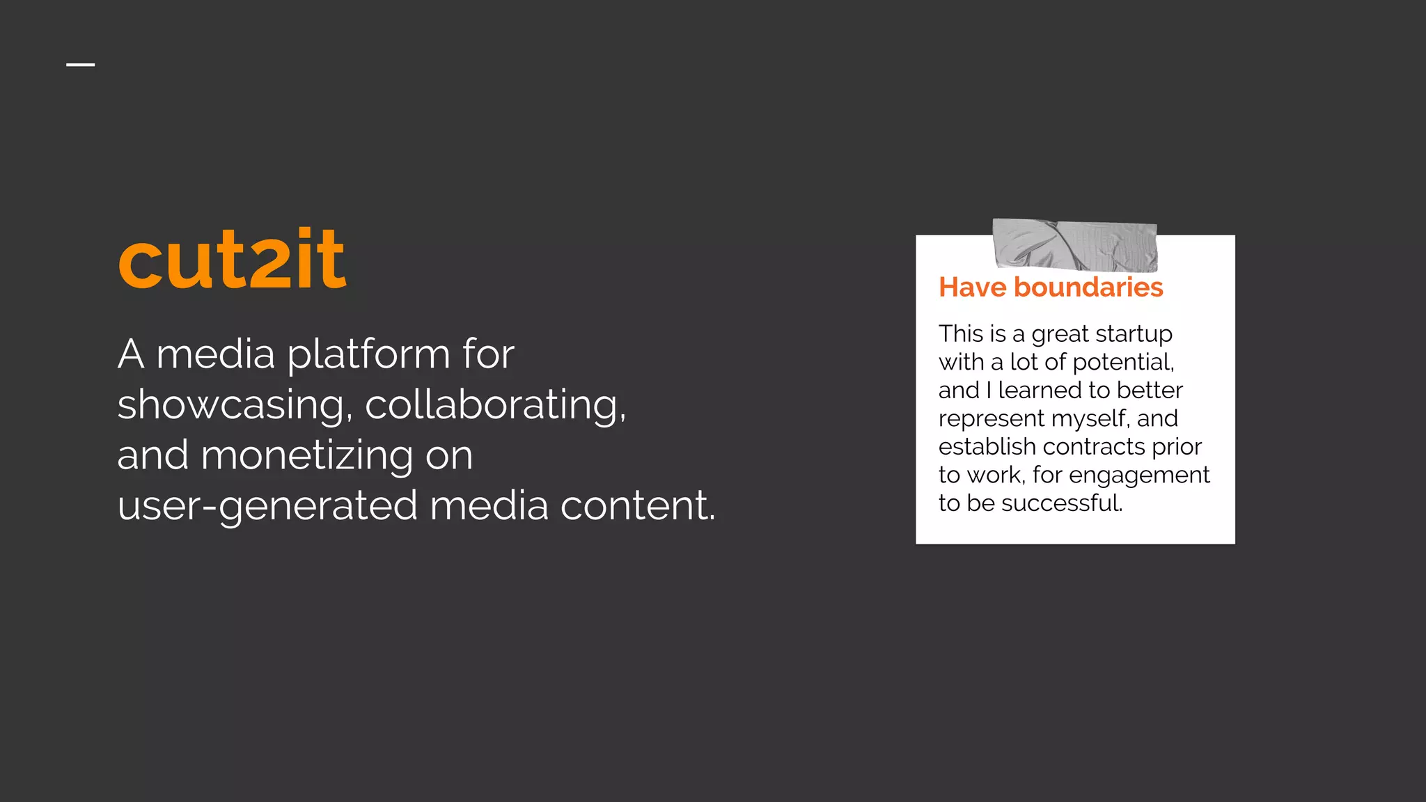 cut2it
A media platform for
showcasing, collaborating,
and monetizing on
user-generated media content.
Have boundaries
This is a great startup
with a lot of potential,
and I learned to better
represent myself, and
establish contracts prior
to work, for engagement
to be successful.
 