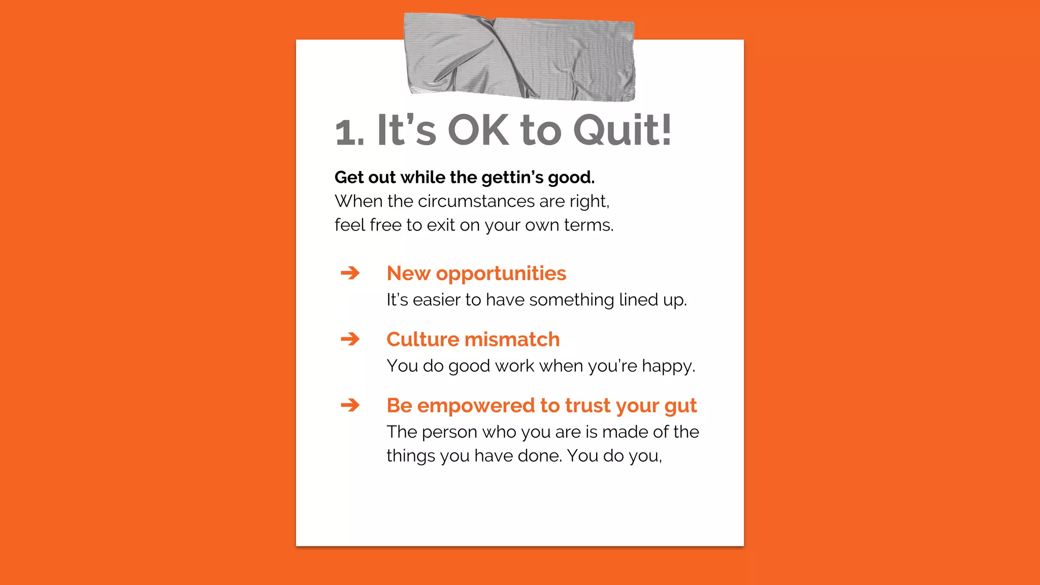1. It’s OK to Quit!
Get out while the gettin’s good.
When the circumstances are right,
feel free to exit on your own terms.
➔ New opportunities
It’s easier to have something lined up.
➔ Culture mismatch
You do good work when you’re happy.
➔ Be empowered to trust your gut
The person who you are is made of the
things you have done. You do you,
 