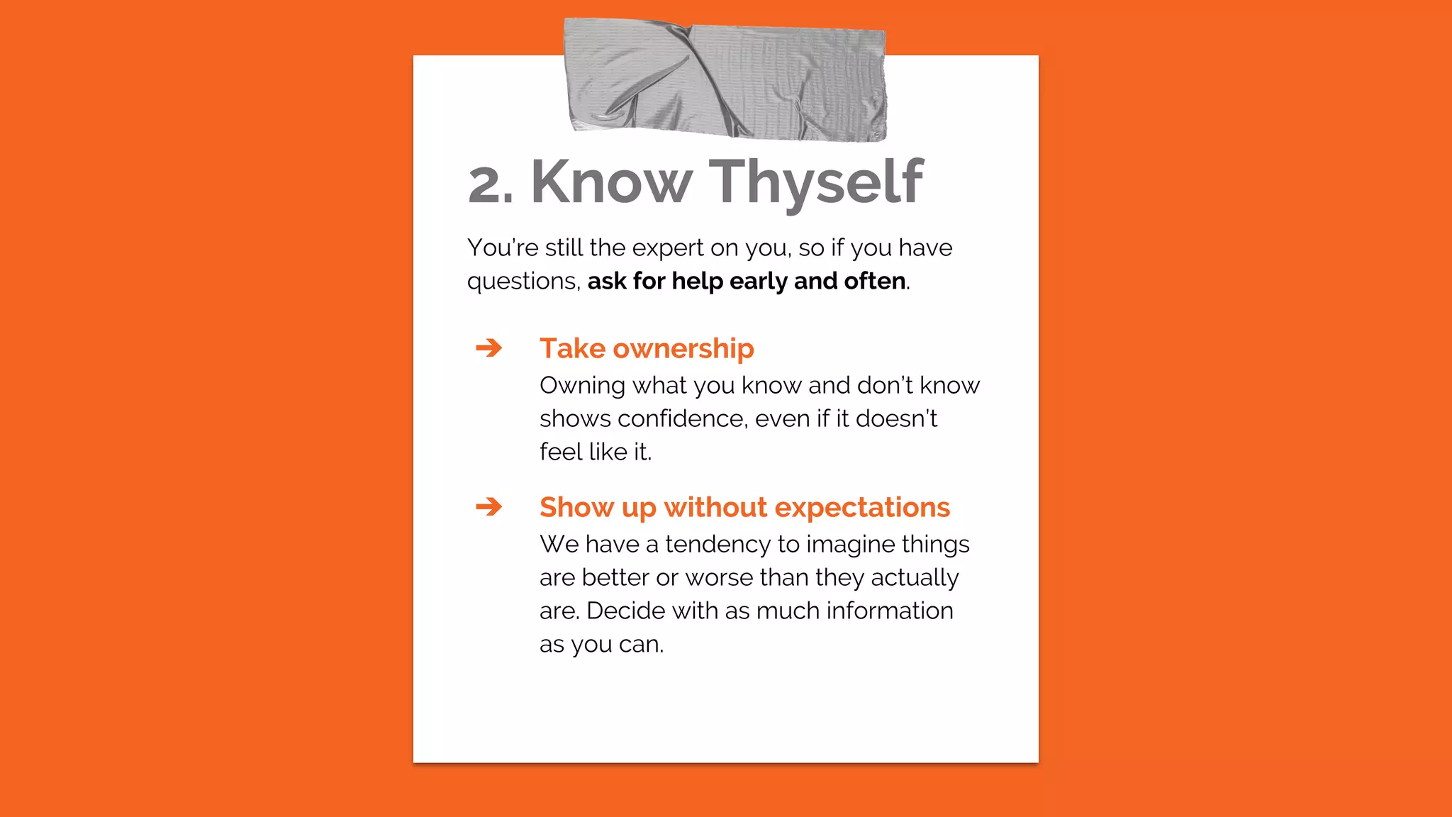 2. Know Thyself
You’re still the expert on you, so if you have
questions, ask for help early and often.
➔ Take ownership
Owning what you know and don’t know
shows confidence, even if it doesn’t
feel like it.
➔ Show up without expectations
We have a tendency to imagine things
are better or worse than they actually
are. Decide with as much information
as you can.
 