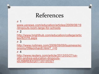 References
O 1
www.usnews.com/education/articles/2009/08/19
/dropouts-loom-large-for-schools
O 2
http://www.brighthub.com/education/college/artic
les/82378.aspx
O 3
http://www.nytimes.com/2009/09/09/business/ec
onomy/09leonhardt.html?_r=0
O 4
http://www.reuters.com/article/2012/03/27/us-
attn-andrea-education-dropouts-
idUSBRE82Q0Y120120327
 