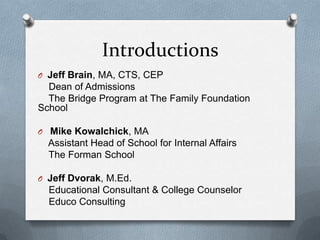 Introductions
O Jeff Brain, MA, CTS, CEP
  Dean of Admissions
  The Bridge Program at The Family Foundation
School

O Mike Kowalchick, MA
  Assistant Head of School for Internal Affairs
  The Forman School

O Jeff Dvorak, M.Ed.
  Educational Consultant & College Counselor
  Educo Consulting
 