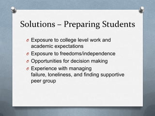 Solutions – Preparing Students
 O Exposure to college level work and
   academic expectations
 O Exposure to freedoms/independence
 O Opportunities for decision making
 O Experience with managing
   failure, loneliness, and finding supportive
   peer group
 