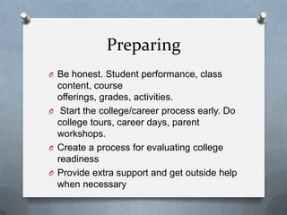Preparing
O Be honest. Student performance, class
  content, course
  offerings, grades, activities.
O Start the college/career process early. Do
  college tours, career days, parent
  workshops.
O Create a process for evaluating college
  readiness
O Provide extra support and get outside help
  when necessary
 