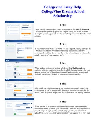 Collegevine Essay Help,
CollegeVine Dream School
Scholarship
1. Step
To get started, you must first create an account on site HelpWriting.net.
The registration process is quick and simple, taking just a few moments.
During this process, you will need to provide a password and a valid email
address.
2. Step
In order to create a "Write My Paper For Me" request, simply complete the
10-minute order form. Provide the necessary instructions, preferred
sources, and deadline. If you want the writer to imitate your writing style,
attach a sample of your previous work.
3. Step
When seeking assignment writing help from HelpWriting.net, our
platform utilizes a bidding system. Review bids from our writers for your
request, choose one of them based on qualifications, order history, and
feedback, then place a deposit to start the assignment writing.
4. Step
After receiving your paper, take a few moments to ensure it meets your
expectations. If you're pleased with the result, authorize payment for the
writer. Don't forget that we provide free revisions for our writing services.
5. Step
When you opt to write an assignment online with us, you can request
multiple revisions to ensure your satisfaction. We stand by our promise to
provide original, high-quality content - if plagiarized, we offer a full
refund. Choose us confidently, knowing that your needs will be fully met.
Collegevine Essay Help, CollegeVine Dream School Scholarship Collegevine Essay Help, CollegeVine Dream
School Scholarship
 