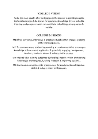 COLLEGE VISION
To be the most sought-after destination in the country in providing quality
technical education & be known for producing knowledge driven, skilled &
industry ready engineers who can contribute to building a strong nation &
society.
COLLEGE MISSIONS
M1: Offer a dynamic, interactive & practical education that engages students
in the learning process.
M2: To empower every student by providing an environment that encourages
knowledge enhancement, application & growth by engaging management,
teachers, students, alumni & industry in the process.
M3: Provide clear learning outcomes by building a robust system of imparting
knowledge, analyzing result, taking feedback & improving systems..
M4: Continuous commitment to improvement for producing knowledgeable,
skilled & industry-ready professionals.
 