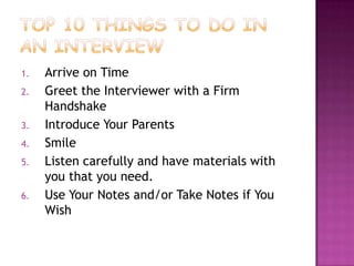 1.   Arrive on Time
2.   Greet the Interviewer with a Firm
     Handshake
3.   Introduce Your Parents
4.   Smile
5.   Listen carefully and have materials with
     you that you need.
6.   Use Your Notes and/or Take Notes if You
     Wish
 