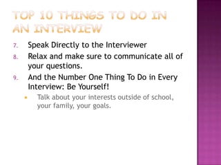 7.       Speak Directly to the Interviewer
8.       Relax and make sure to communicate all of
         your questions.
9.       And the Number One Thing To Do in Every
         Interview: Be Yourself!
          Talk about your interests outside of school,
           your family, your goals.
 