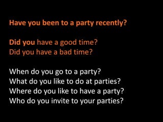 Have you been to a party recently? 
Did you have a good time? 
Did you have a bad time? 
When do you go to a party? 
What do you like to do at parties? 
Where do you like to have a party? 
Who do you invite to your parties? 
 