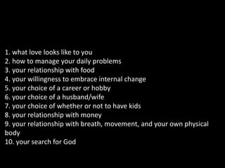 1. what love looks like to you 
2. how to manage your daily problems 
3. your relationship with food 
4. your willingness to embrace internal change 
5. your choice of a career or hobby 
6. your choice of a husband/wife 
7. your choice of whether or not to have kids 
8. your relationship with money 
9. your relationship with breath, movement, and your own physical 
body 
10. your search for God 
 
