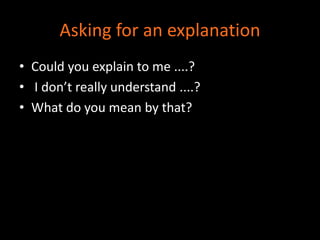 Asking for an explanation 
• Could you explain to me ....? 
• I don’t really understand ....? 
• What do you mean by that? 
 
