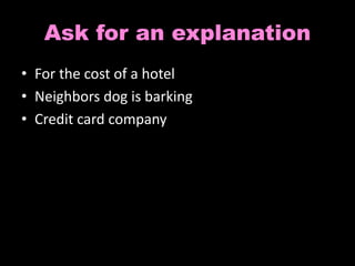 Ask for an explanation 
• For the cost of a hotel 
• Neighbors dog is barking 
• Credit card company 
 