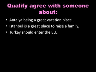 Qualify agree with someone 
about: 
• Antalya being a great vacation place. 
• Istanbul is a great place to raise a family. 
• Turkey should enter the EU. 
 