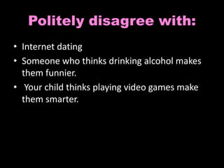 Politely disagree with: 
• Internet dating 
• Someone who thinks drinking alcohol makes 
them funnier. 
• Your child thinks playing video games make 
them smarter. 
 