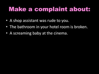 Make a complaint about: 
• A shop assistant was rude to you. 
• The bathroom in your hotel room is broken. 
• A screaming baby at the cinema. 
 