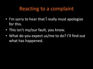 Reacting to a complaint 
• I’m sorry to hear that Î really must apologize 
for this. 
• This isn’t my/our fault, you know. 
• What do you expect us/me to do? I’ll find out 
what has happened. 
 