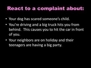 React to a complaint about: 
• Your dog has scared someone’s child. 
• You’re driving and a big truck hits you from 
behind. This causes you to hit the car in front 
of you. 
• Your neighbors are on holiday and their 
teenagers are having a big party. 
 