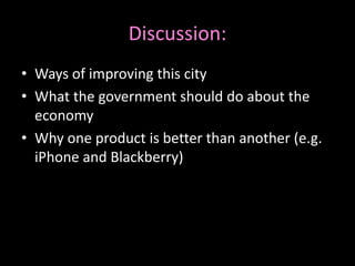 Discussion: 
• Ways of improving this city 
• What the government should do about the 
economy 
• Why one product is better than another (e.g. 
iPhone and Blackberry) 
 