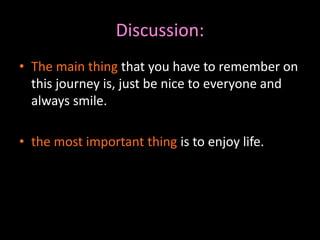 Discussion: 
• The main thing that you have to remember on 
this journey is, just be nice to everyone and 
always smile. 
• the most important thing is to enjoy life. 
 