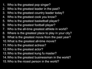 1. Who is the greatest pop singer? 
2. Who is the greatest leader in the past? 
3. Who is the greatest country leader today? 
4. Who is the greatest cook you know? 
5. Who is the greatest basketball player? 
6. Who is the greatest football player? 
7. Who is the all-time greatest athlete in world? 
8. Where is the greatest place to play in your city? 
9. What is the greatest movie from the past year? 
10.What is the greatest all-time movie? 
11.Who is the greatest actress? 
12.Who is the greatest actor? 
13.Who is the greatest kung fu master? 
14.Who is the greatest businessman in the world? 
15.Who is the nicest person in the world? 
 