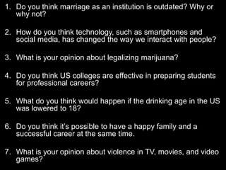 1. Do you think marriage as an institution is outdated? Why or 
why not? 
2. How do you think technology, such as smartphones and 
social media, has changed the way we interact with people? 
3. What is your opinion about legalizing marijuana? 
4. Do you think US colleges are effective in preparing students 
for professional careers? 
5. What do you think would happen if the drinking age in the US 
was lowered to 18? 
6. Do you think it’s possible to have a happy family and a 
successful career at the same time. 
7. What is your opinion about violence in TV, movies, and video 
games? 
