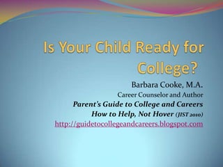 Barbara Cooke, M.A.
Career Counselor and Author

Parent’s Guide to College and Careers
How to Help, Not Hover (JIST 2010)
http://guidetocollegeandcareers.blogspot.com

 