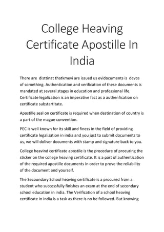 College Heaving
Certificate Apostille In
India
There are disttinat thatkmevi are issued us evidocuments is devce
of something. Authentication and verification of these documents is
mandated at several stages in education and professional life.
Certificate legalization is an imperative fact as a authenfication on
certificate substartitate.
Apostille seal on certificate is required when destination of country is
a part of the mague convention.
PEC is well known for its skill and finess in the field of providing
certificate legalization in india and you just to submit documents to
us, we will doliver documents with stamp and signature back to you.
College heavind certificate apostile is the procedure of procuring the
sticker on the college heaving certificate. It is a part of authentication
of the required apostille documents in order to prove the reliability
of the document and yourself.
The Secoundary School heaving certificate is a procured from a
student who successfully finishes an exam at the end of secondary
school education in india. The Verification of a school heaving
certificate in india is a task as there is no be followed. But knowing
 