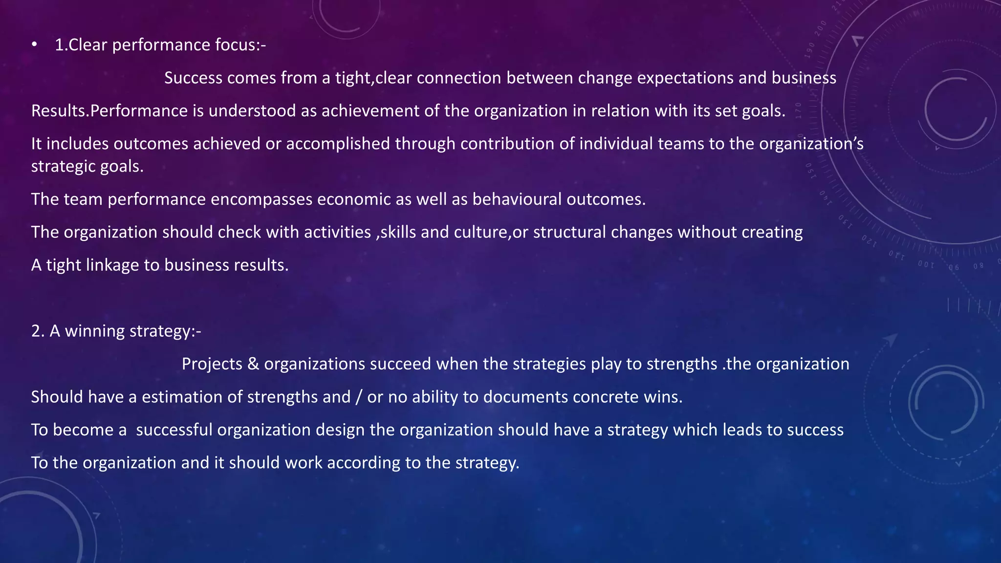 • 1.Clear performance focus:-
Success comes from a tight,clear connection between change expectations and business
Results.Performance is understood as achievement of the organization in relation with its set goals.
It includes outcomes achieved or accomplished through contribution of individual teams to the organization’s
strategic goals.
The team performance encompasses economic as well as behavioural outcomes.
The organization should check with activities ,skills and culture,or structural changes without creating
A tight linkage to business results.
2. A winning strategy:-
Projects & organizations succeed when the strategies play to strengths .the organization
Should have a estimation of strengths and / or no ability to documents concrete wins.
To become a successful organization design the organization should have a strategy which leads to success
To the organization and it should work according to the strategy.
 