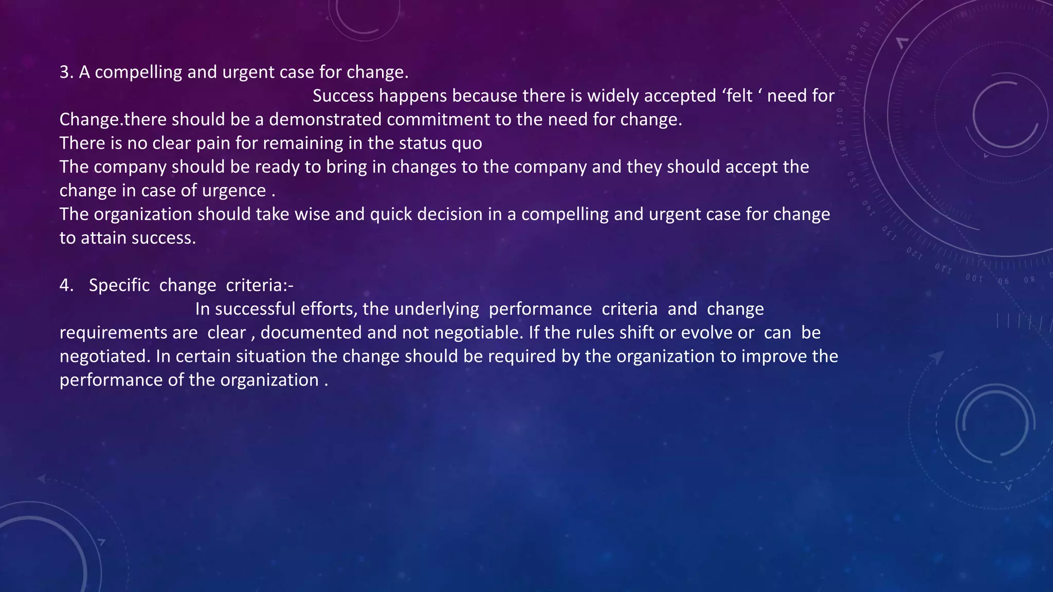 3. A compelling and urgent case for change.
Success happens because there is widely accepted ‘felt ‘ need for
Change.there should be a demonstrated commitment to the need for change.
There is no clear pain for remaining in the status quo
The company should be ready to bring in changes to the company and they should accept the
change in case of urgence .
The organization should take wise and quick decision in a compelling and urgent case for change
to attain success.
4. Specific change criteria:-
In successful efforts, the underlying performance criteria and change
requirements are clear , documented and not negotiable. If the rules shift or evolve or can be
negotiated. In certain situation the change should be required by the organization to improve the
performance of the organization .
 
