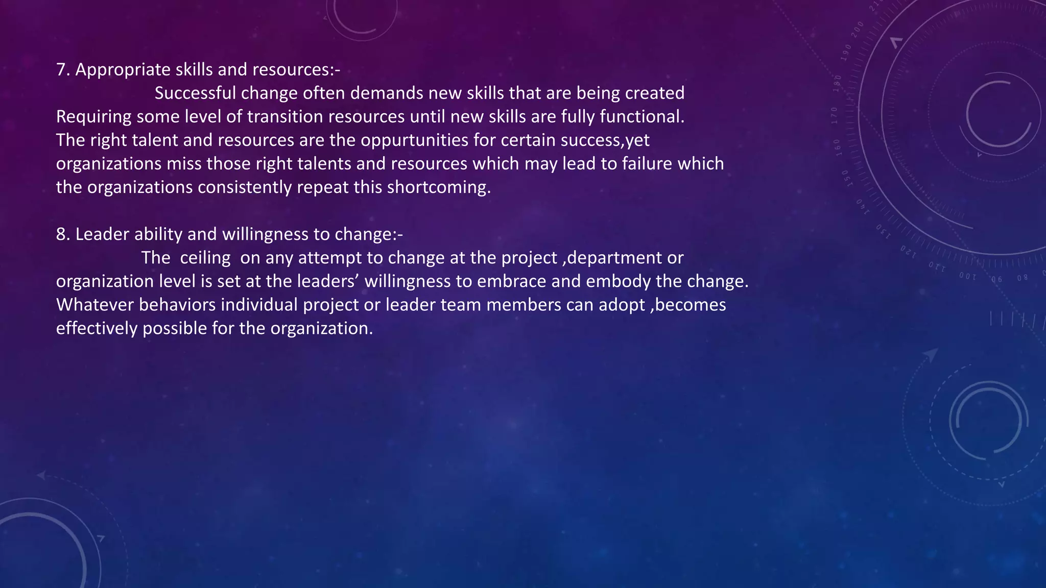 7. Appropriate skills and resources:-
Successful change often demands new skills that are being created
Requiring some level of transition resources until new skills are fully functional.
The right talent and resources are the oppurtunities for certain success,yet
organizations miss those right talents and resources which may lead to failure which
the organizations consistently repeat this shortcoming.
8. Leader ability and willingness to change:-
The ceiling on any attempt to change at the project ,department or
organization level is set at the leaders’ willingness to embrace and embody the change.
Whatever behaviors individual project or leader team members can adopt ,becomes
effectively possible for the organization.
 