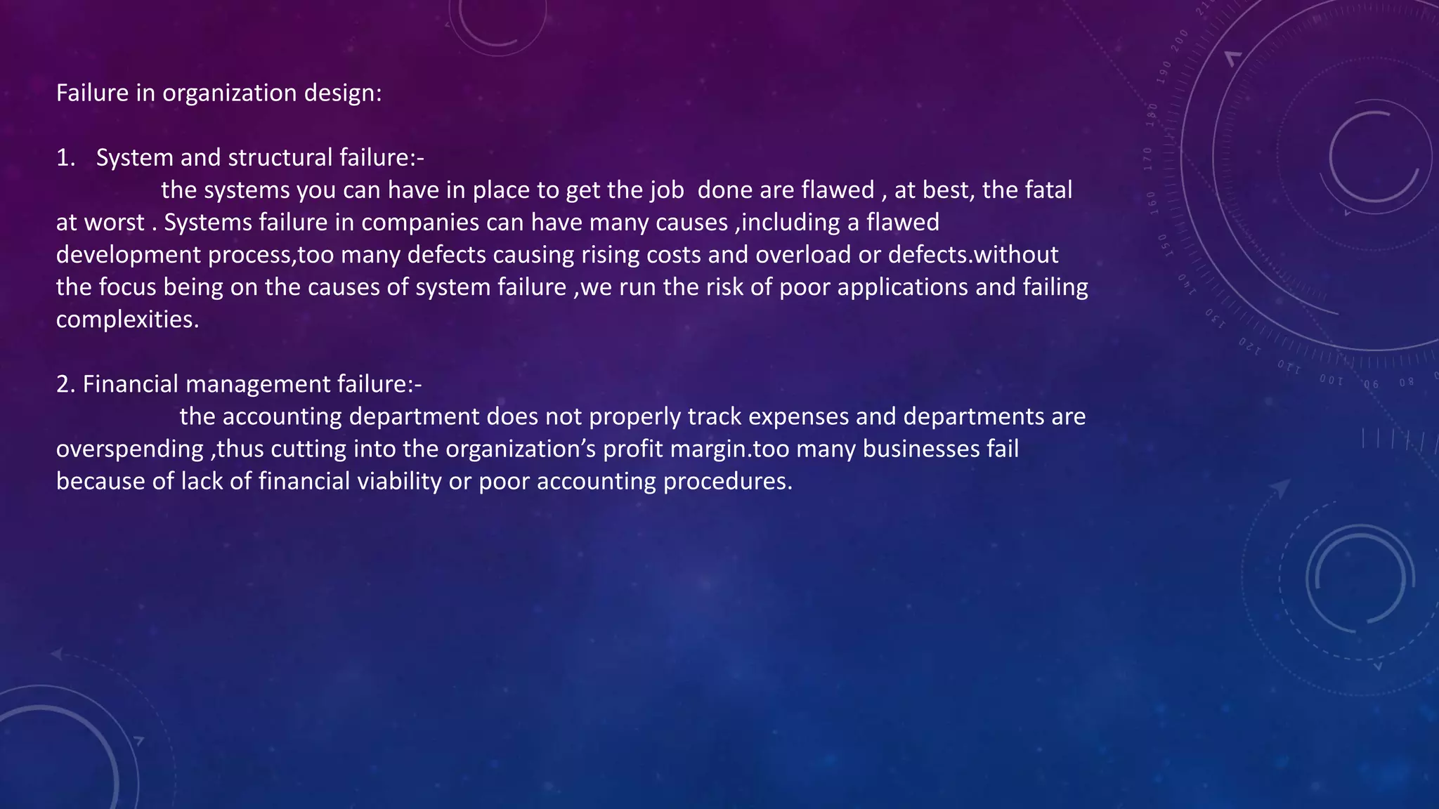 Failure in organization design:
1. System and structural failure:-
the systems you can have in place to get the job done are flawed , at best, the fatal
at worst . Systems failure in companies can have many causes ,including a flawed
development process,too many defects causing rising costs and overload or defects.without
the focus being on the causes of system failure ,we run the risk of poor applications and failing
complexities.
2. Financial management failure:-
the accounting department does not properly track expenses and departments are
overspending ,thus cutting into the organization’s profit margin.too many businesses fail
because of lack of financial viability or poor accounting procedures.
 