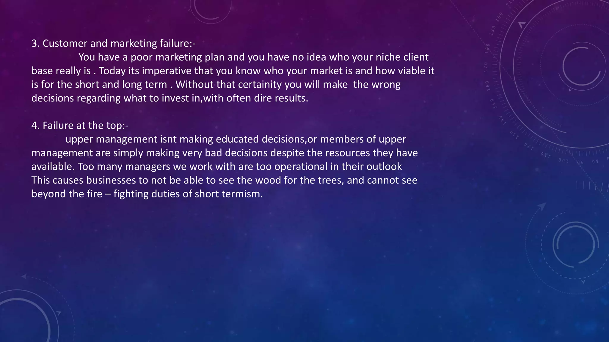 3. Customer and marketing failure:-
You have a poor marketing plan and you have no idea who your niche client
base really is . Today its imperative that you know who your market is and how viable it
is for the short and long term . Without that certainity you will make the wrong
decisions regarding what to invest in,with often dire results.
4. Failure at the top:-
upper management isnt making educated decisions,or members of upper
management are simply making very bad decisions despite the resources they have
available. Too many managers we work with are too operational in their outlook
This causes businesses to not be able to see the wood for the trees, and cannot see
beyond the fire – fighting duties of short termism.
 