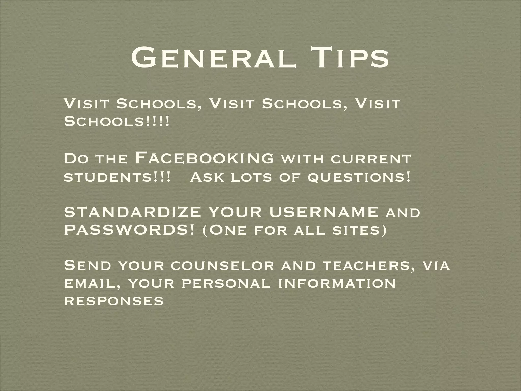 General Tips Visit Schools, Visit Schools, Visit Schools!!!! Do the  Facebooking  with current students!!!  Ask lots of questions! STANDARDIZE YOUR USERNAME and PASSWORDS! (One for all sites)  Send your counselor and teachers, via email, your personal information responses 