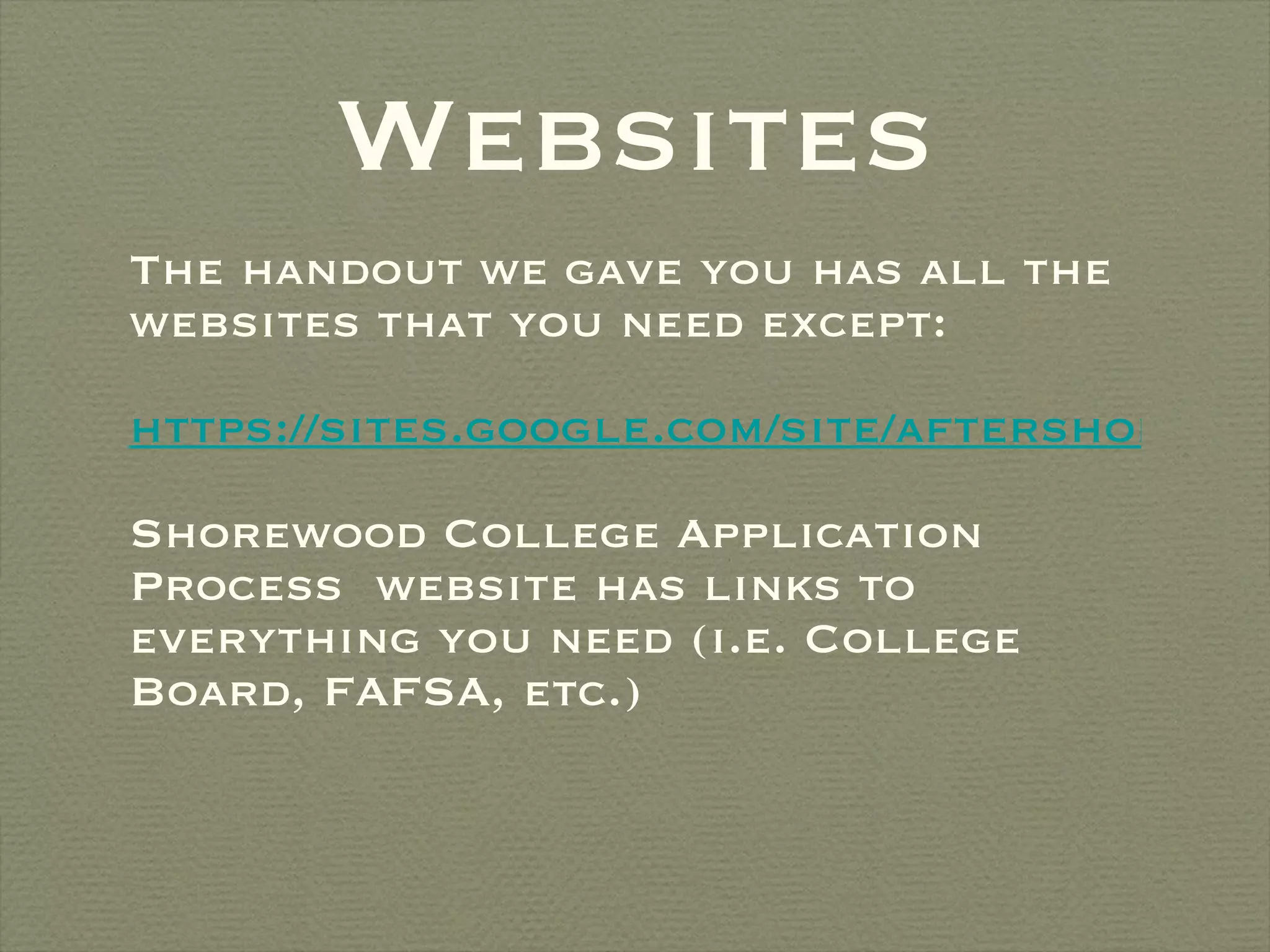 Websites The handout we gave you has all the websites that you need except: https://sites.google.com/site/aftershorewood/my-reading-list Shorewood College Application Process  website has links to everything you need (i.e. College Board, FAFSA, etc.) 
