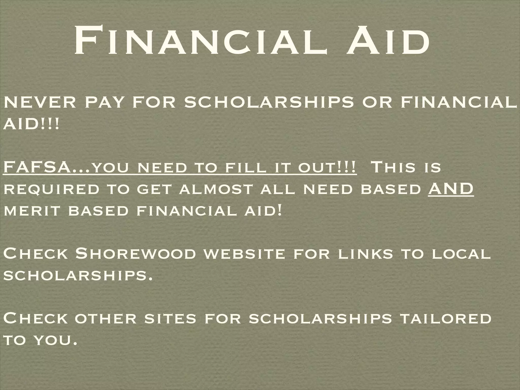 Financial Aid NEVER PAY FOR SCHOLARSHIPS OR FINANCIAL AID!!!  FAFSA...you need to fill it out!!!   This is required to get almost all need based  AND  merit based financial aid!  Check Shorewood website for links to local scholarships. Check other sites for scholarships tailored to you. 